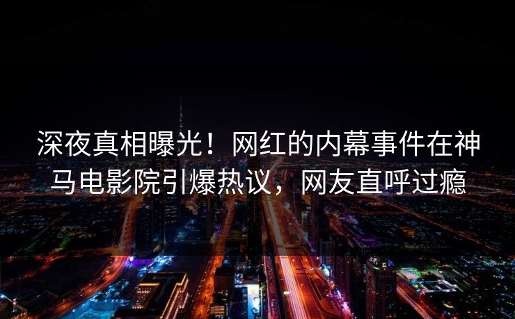 深夜真相曝光！网红的内幕事件在神马电影院引爆热议，网友直呼过瘾