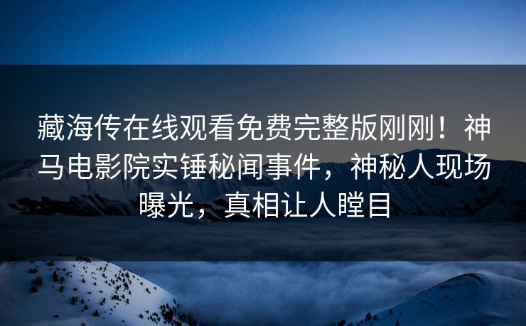 藏海传在线观看免费完整版刚刚！神马电影院实锤秘闻事件，神秘人现场曝光，真相让人瞠目