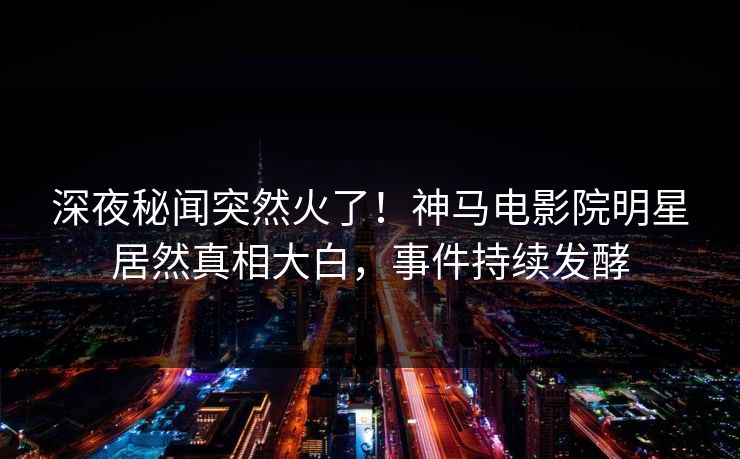 深夜秘闻突然火了！神马电影院明星居然真相大白，事件持续发酵