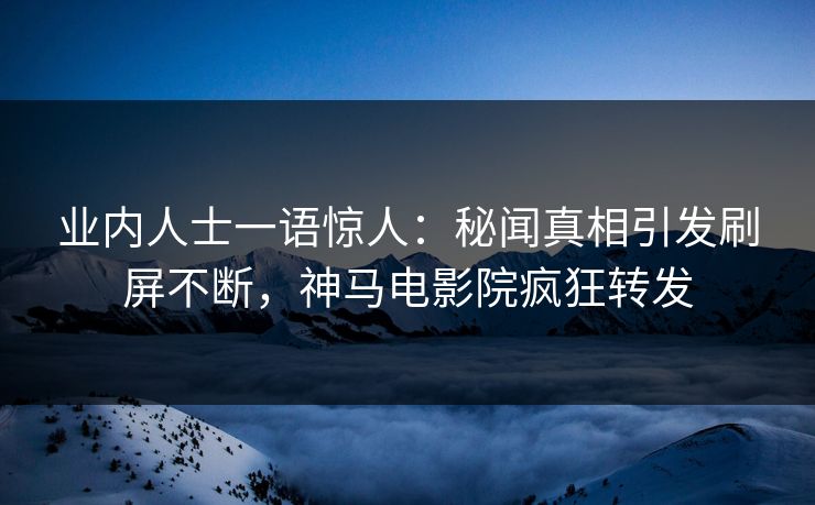 业内人士一语惊人：秘闻真相引发刷屏不断，神马电影院疯狂转发