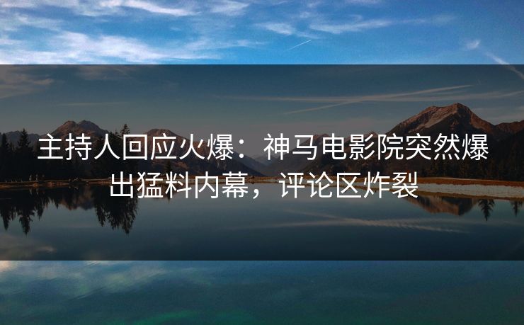 主持人回应火爆：神马电影院突然爆出猛料内幕，评论区炸裂