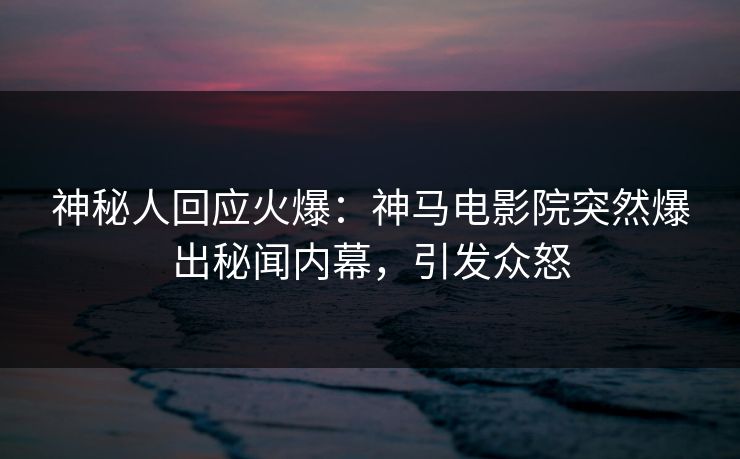 神秘人回应火爆：神马电影院突然爆出秘闻内幕，引发众怒
