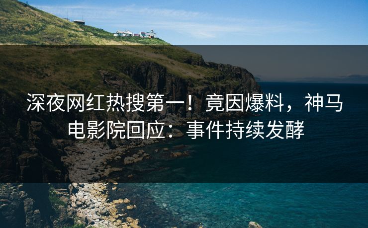 深夜网红热搜第一！竟因爆料，神马电影院回应：事件持续发酵