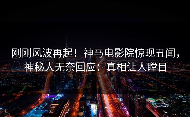 刚刚风波再起！神马电影院惊现丑闻，神秘人无奈回应：真相让人瞠目