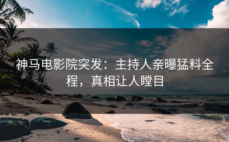 神马电影院突发：主持人亲曝猛料全程，真相让人瞠目