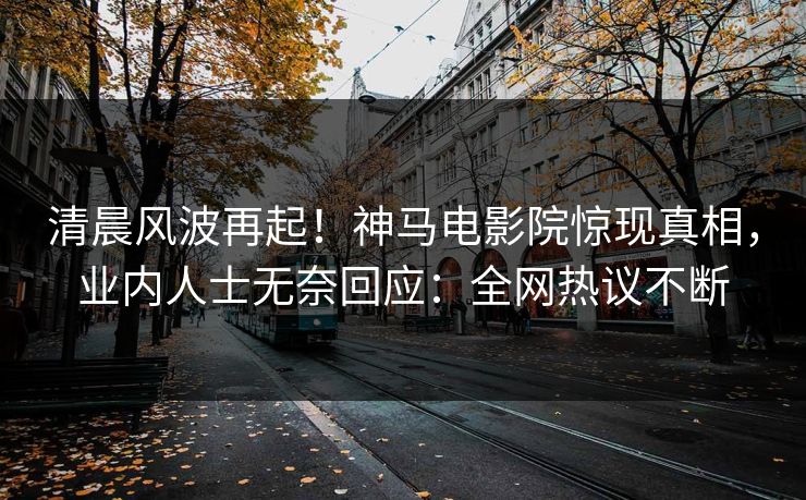 清晨风波再起！神马电影院惊现真相，业内人士无奈回应：全网热议不断