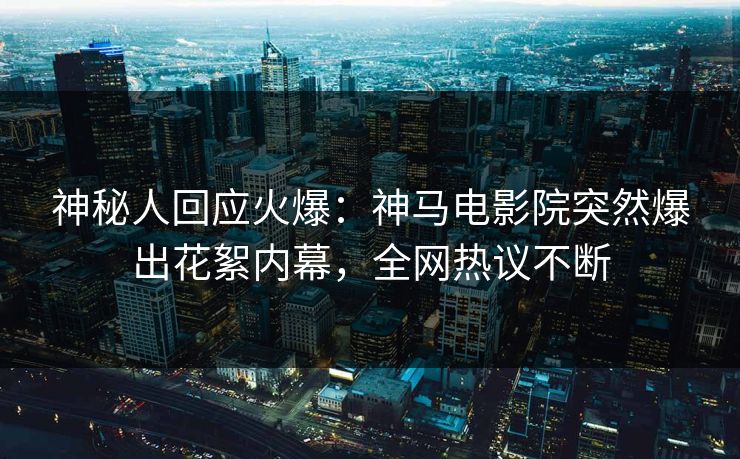 神秘人回应火爆：神马电影院突然爆出花絮内幕，全网热议不断