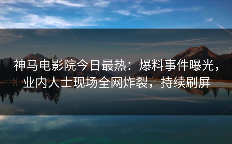 神马电影院今日最热：爆料事件曝光，业内人士现场全网炸裂，持续刷屏