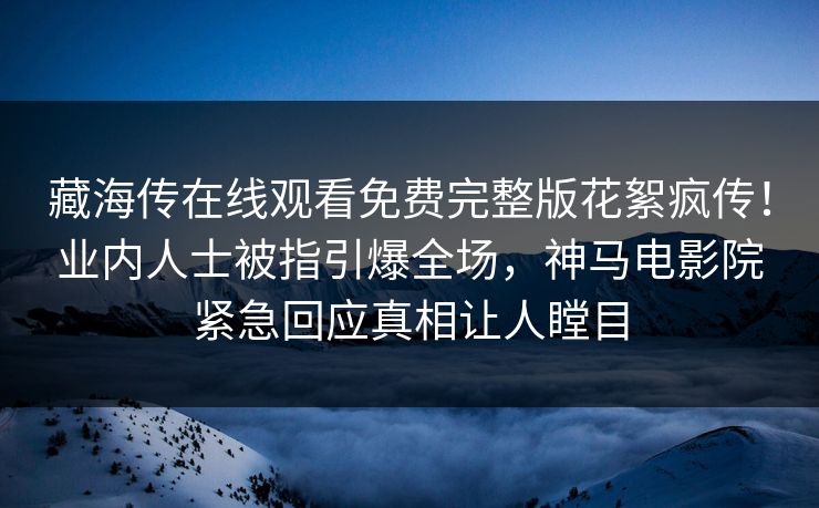 藏海传在线观看免费完整版花絮疯传！业内人士被指引爆全场，神马电影院紧急回应真相让人瞠目