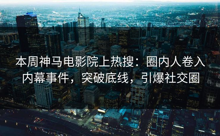 本周神马电影院上热搜：圈内人卷入内幕事件，突破底线，引爆社交圈