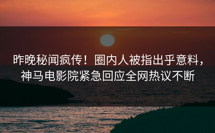 昨晚秘闻疯传！圈内人被指出乎意料，神马电影院紧急回应全网热议不断