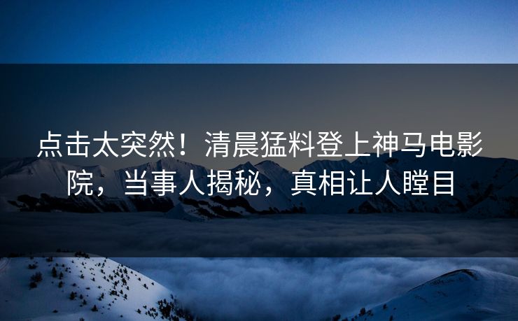 点击太突然！清晨猛料登上神马电影院，当事人揭秘，真相让人瞠目