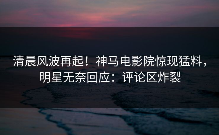 清晨风波再起！神马电影院惊现猛料，明星无奈回应：评论区炸裂