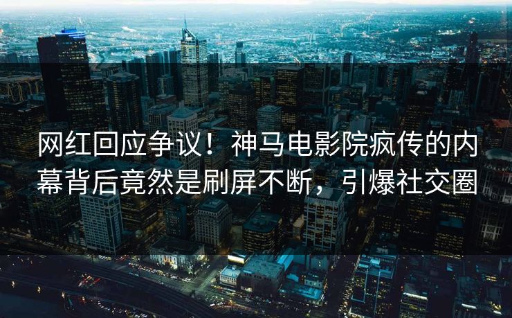 网红回应争议！神马电影院疯传的内幕背后竟然是刷屏不断，引爆社交圈