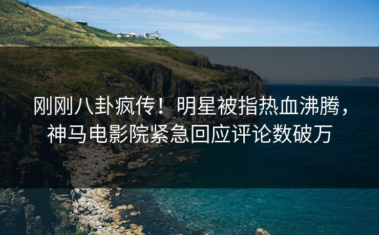 刚刚八卦疯传！明星被指热血沸腾，神马电影院紧急回应评论数破万
