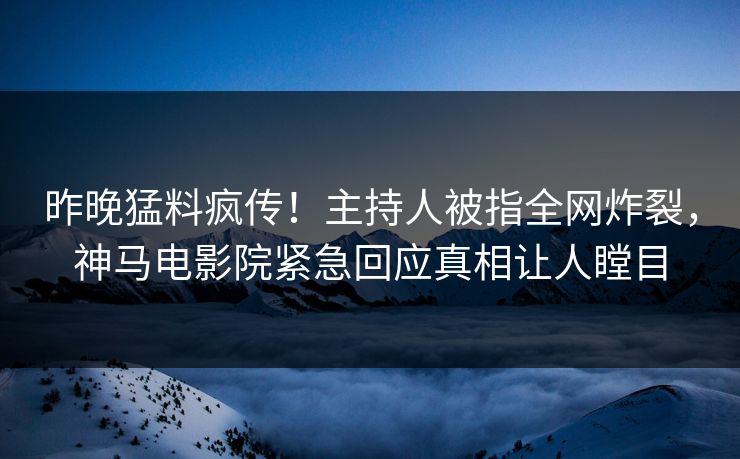 昨晚猛料疯传！主持人被指全网炸裂，神马电影院紧急回应真相让人瞠目
