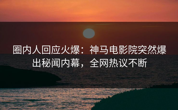 圈内人回应火爆：神马电影院突然爆出秘闻内幕，全网热议不断