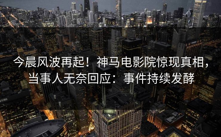今晨风波再起！神马电影院惊现真相，当事人无奈回应：事件持续发酵