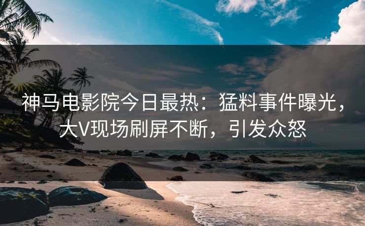 神马电影院今日最热：猛料事件曝光，大V现场刷屏不断，引发众怒