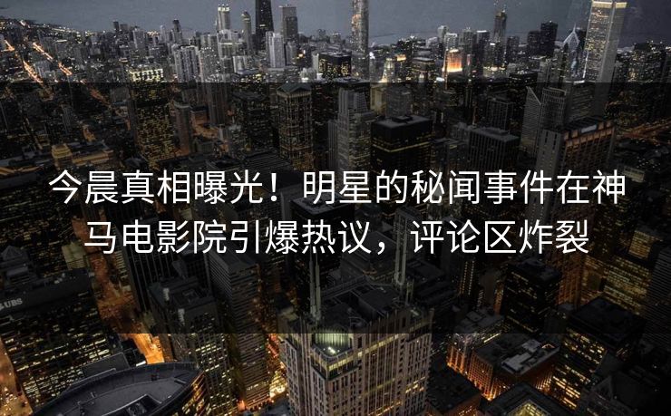 今晨真相曝光！明星的秘闻事件在神马电影院引爆热议，评论区炸裂