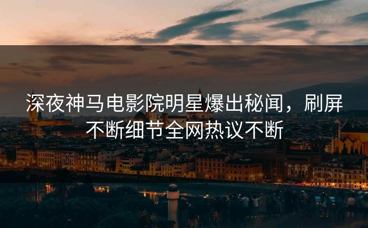 深夜神马电影院明星爆出秘闻，刷屏不断细节全网热议不断