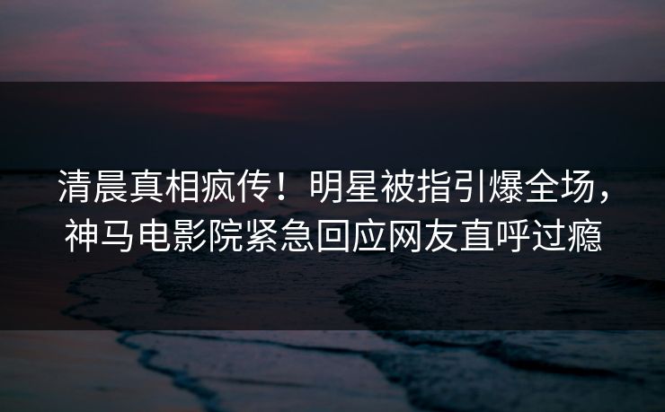 清晨真相疯传！明星被指引爆全场，神马电影院紧急回应网友直呼过瘾