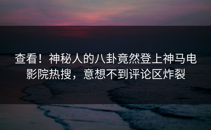 查看！神秘人的八卦竟然登上神马电影院热搜，意想不到评论区炸裂