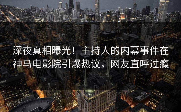 深夜真相曝光！主持人的内幕事件在神马电影院引爆热议，网友直呼过瘾