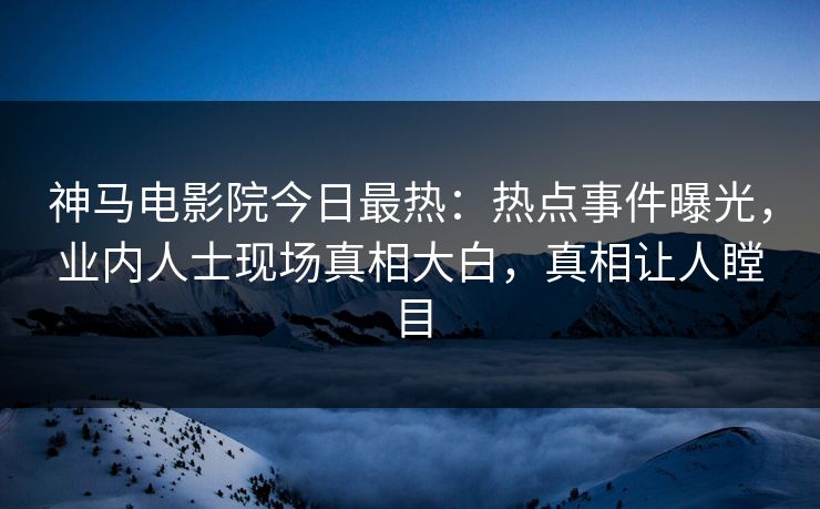 神马电影院今日最热：热点事件曝光，业内人士现场真相大白，真相让人瞠目