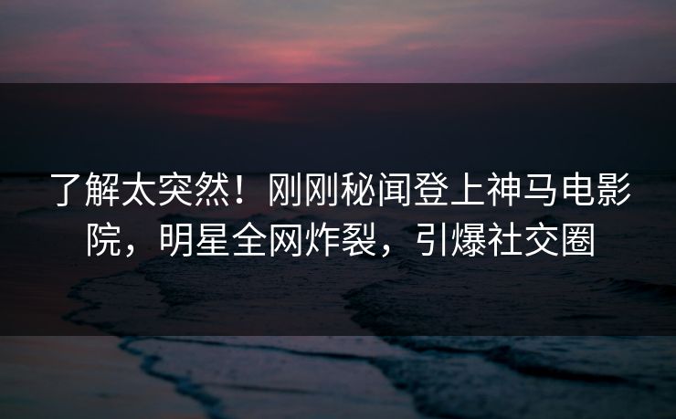 了解太突然！刚刚秘闻登上神马电影院，明星全网炸裂，引爆社交圈