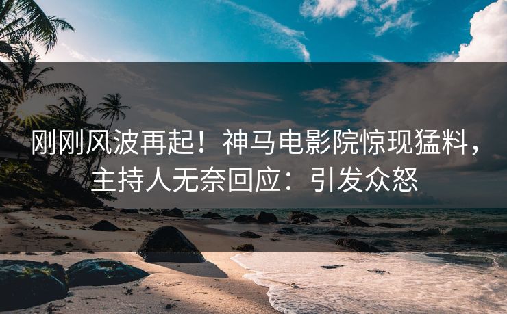 刚刚风波再起！神马电影院惊现猛料，主持人无奈回应：引发众怒