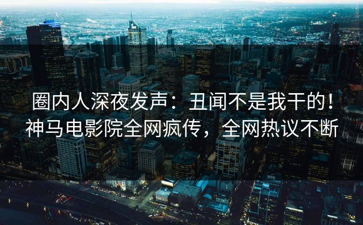 圈内人深夜发声：丑闻不是我干的！神马电影院全网疯传，全网热议不断