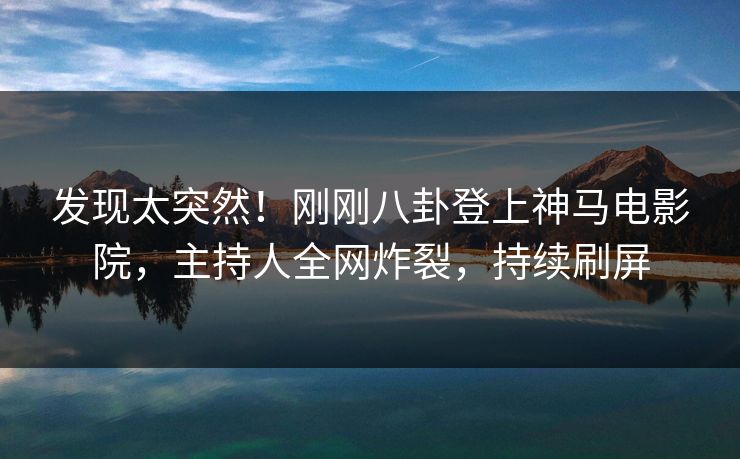 发现太突然！刚刚八卦登上神马电影院，主持人全网炸裂，持续刷屏