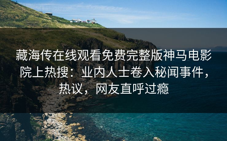藏海传在线观看免费完整版神马电影院上热搜：业内人士卷入秘闻事件，热议，网友直呼过瘾