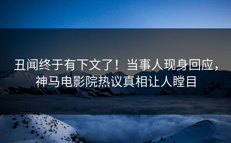 丑闻终于有下文了！当事人现身回应，神马电影院热议真相让人瞠目