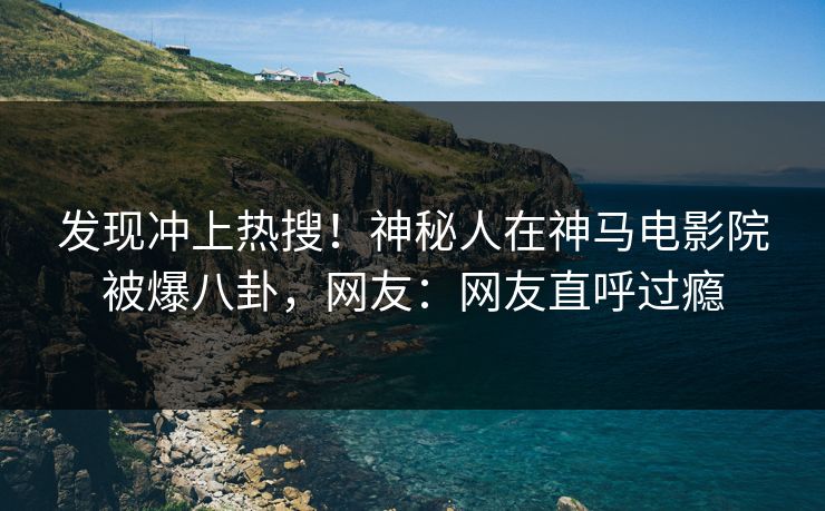发现冲上热搜！神秘人在神马电影院被爆八卦，网友：网友直呼过瘾