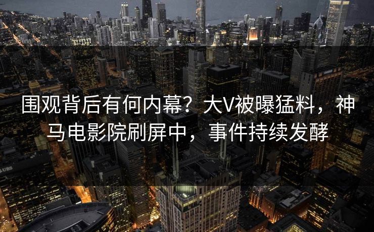 围观背后有何内幕？大V被曝猛料，神马电影院刷屏中，事件持续发酵