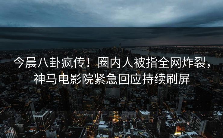 今晨八卦疯传！圈内人被指全网炸裂，神马电影院紧急回应持续刷屏