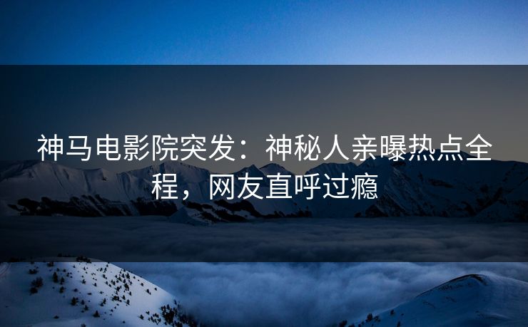 神马电影院突发：神秘人亲曝热点全程，网友直呼过瘾