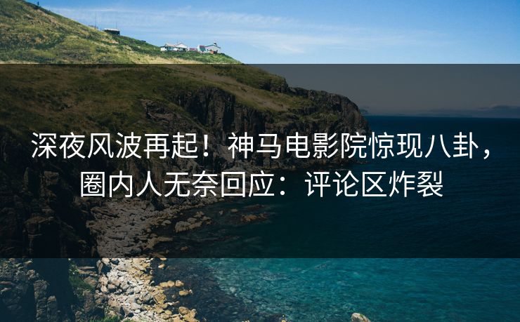 深夜风波再起！神马电影院惊现八卦，圈内人无奈回应：评论区炸裂
