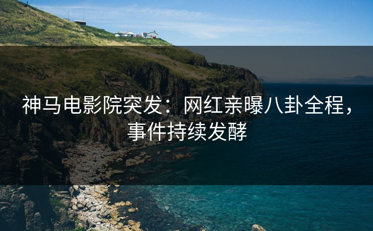 神马电影院突发：网红亲曝八卦全程，事件持续发酵