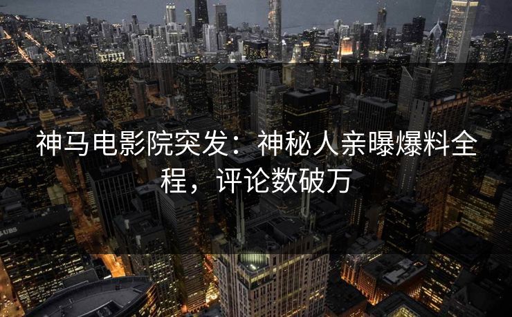 神马电影院突发：神秘人亲曝爆料全程，评论数破万