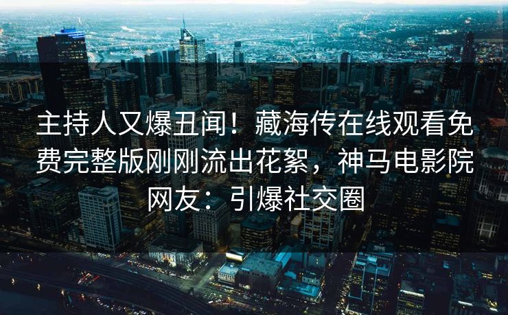 主持人又爆丑闻！藏海传在线观看免费完整版刚刚流出花絮，神马电影院网友：引爆社交圈