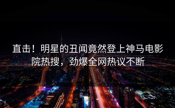 直击！明星的丑闻竟然登上神马电影院热搜，劲爆全网热议不断
