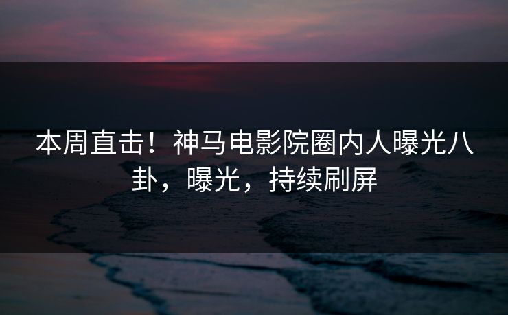 本周直击！神马电影院圈内人曝光八卦，曝光，持续刷屏