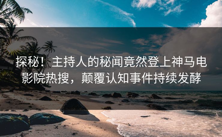 探秘！主持人的秘闻竟然登上神马电影院热搜，颠覆认知事件持续发酵