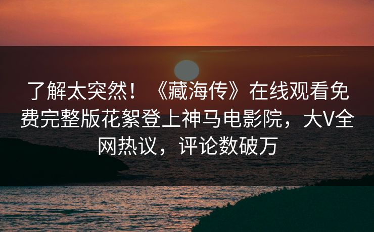 了解太突然！《藏海传》在线观看免费完整版花絮登上神马电影院，大V全网热议，评论数破万