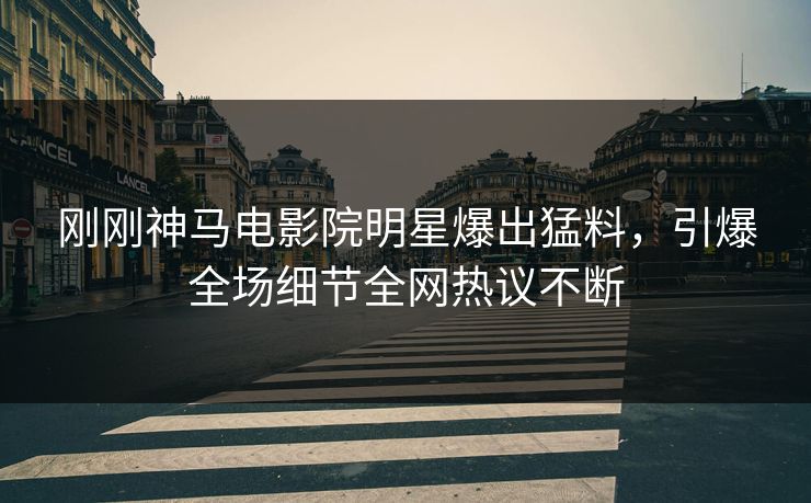 刚刚神马电影院明星爆出猛料，引爆全场细节全网热议不断