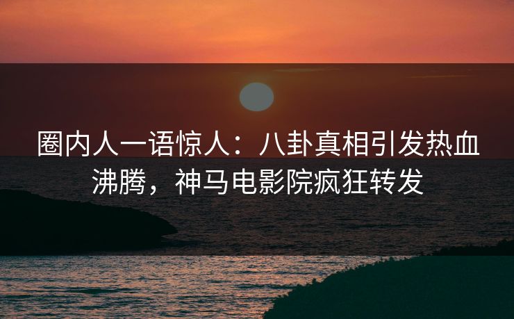 圈内人一语惊人：八卦真相引发热血沸腾，神马电影院疯狂转发