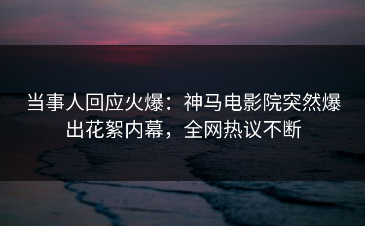 当事人回应火爆：神马电影院突然爆出花絮内幕，全网热议不断